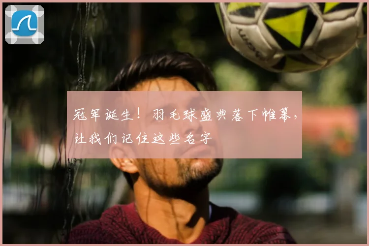 冠军诞生！羽毛球盛典落下帷幕，让我们记住这些名字