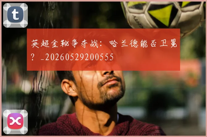 英超金靴争夺战：哈兰德能否卫冕？_20260529200555