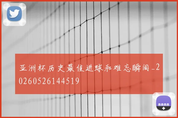 亚洲杯历史最佳进球和难忘瞬间_20260526144519