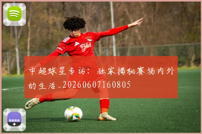 中超球星专访:独家揭秘赛场内外的生活_20260607160805