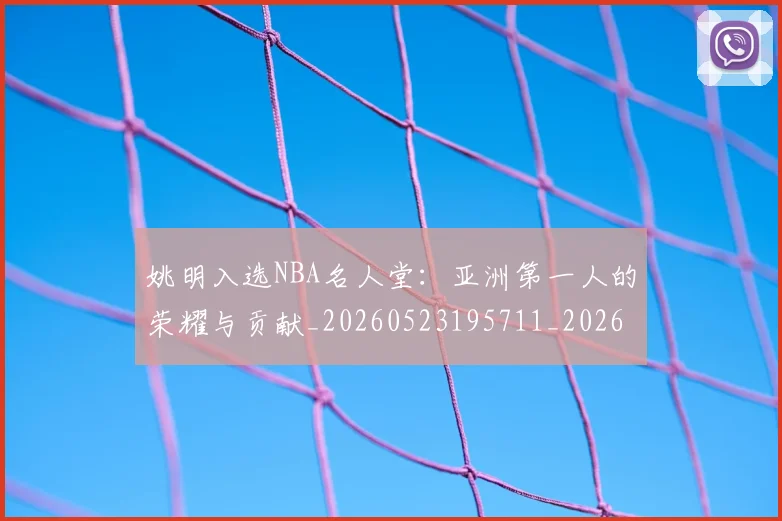 姚明入选NBA名人堂：亚洲第一人的荣耀与贡献_20260523195711_20260609132917