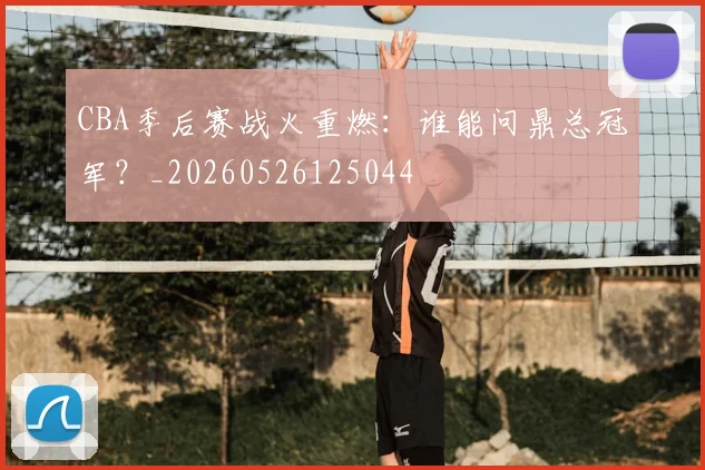 CBA季后赛战火重燃：谁能问鼎总冠军？_20260526125044