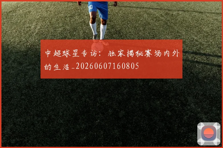 中超球星专访:独家揭秘赛场内外的生活_20260607160805