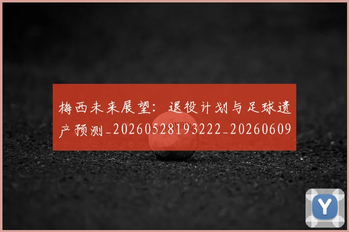 梅西未来展望：退役计划与足球遗产预测_20260528193222_20260609223307