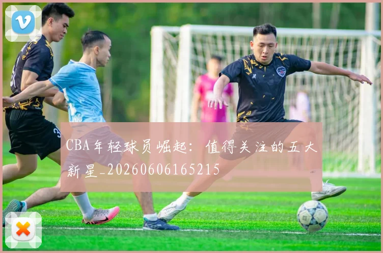 CBA年轻球员崛起：值得关注的五大新星_20260606165215