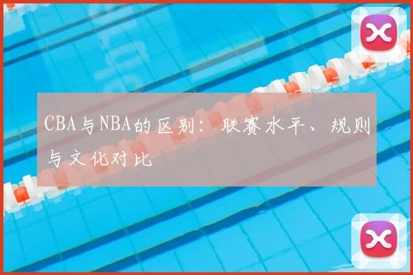 CBA与NBA的区别:联赛水平、规则与文化对比