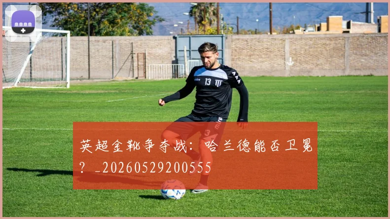 英超金靴争夺战:哈兰德能否卫冕?_20260529200555