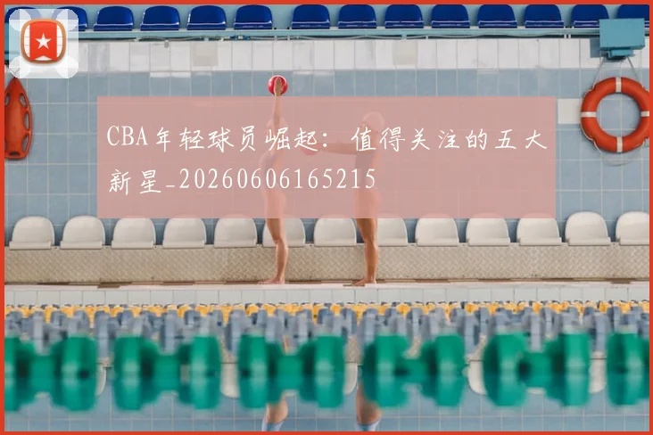 CBA年轻球员崛起：值得关注的五大新星_20260606165215