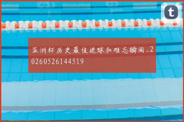 亚洲杯历史最佳进球和难忘瞬间_20260526144519