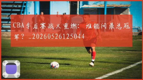 CBA季后赛战火重燃：谁能问鼎总冠军？_20260526125044